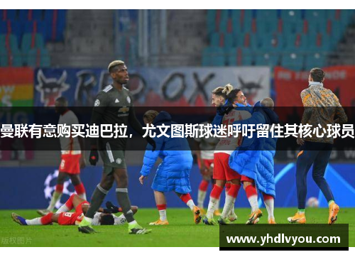 曼联有意购买迪巴拉，尤文图斯球迷呼吁留住其核心球员