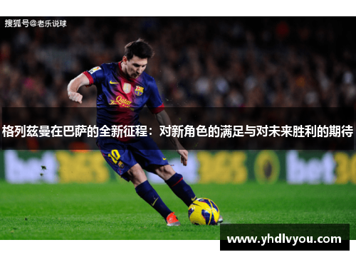 格列兹曼在巴萨的全新征程：对新角色的满足与对未来胜利的期待
