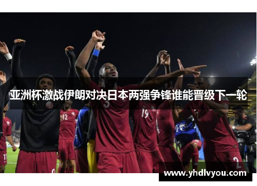 亚洲杯激战伊朗对决日本两强争锋谁能晋级下一轮