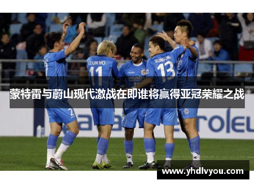 蒙特雷与蔚山现代激战在即谁将赢得亚冠荣耀之战